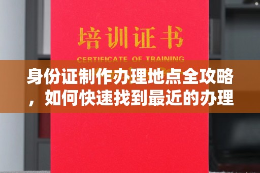 卫滨身份证制作办理地点全攻略，如何快速找到最近的办理点