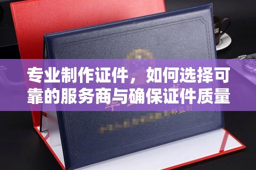 卫滨专业制作证件，如何选择可靠的服务商与确保证件质量