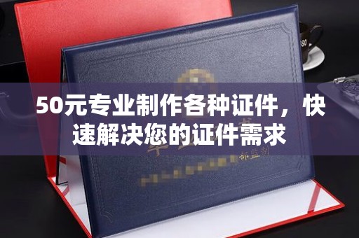 卫滨50元专业制作各种证件，快速解决您的证件需求