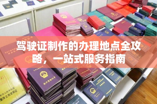 卫滨驾驶证制作的办理地点全攻略，一站式服务指南