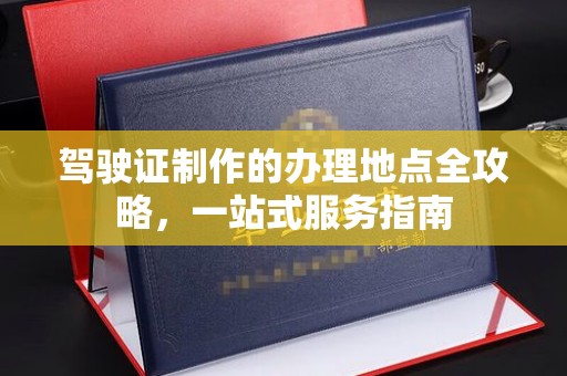 卫滨驾驶证制作的办理地点全攻略，一站式服务指南